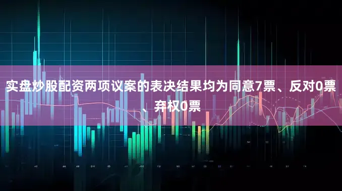 实盘炒股配资两项议案的表决结果均为同意7票、反对0票、弃权0票
