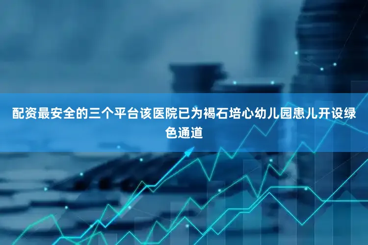 配资最安全的三个平台该医院已为褐石培心幼儿园患儿开设绿色通道